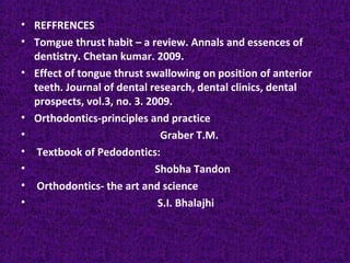 • REFFRENCES
• Tomgue thrust habit – a review. Annals and essences of
dentistry. Chetan kumar. 2009.
• Effect of tongue thrust swallowing on position of anterior
teeth. Journal of dental research, dental clinics, dental
prospects, vol.3, no. 3. 2009.
• Orthodontics-principles and practice
• Graber T.M.
• Textbook of Pedodontics:
• Shobha Tandon
• Orthodontics- the art and science
• S.I. Bhalajhi
 