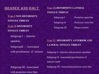 BRaNER aND HalT
Type I NON DEFORMITY
TONGUE THRUST
Type II DEFORMITY
TONGUE THRUST
 Subgroup I - Anterior
openbite.
 SubgroupII - Associated
with proclination of incisors
 Subgroup III- Associated
with posterior cross bite.
 Type III DEFORMITY LATERAL
TONGUE THRUST
 Subgroup I -Posterior open bite
 Subgroup II -Posterior cross bite
 Subgroup III -Deep overbite.
 Type IV DEFORMITY ANTERIOR AND
LATERAL TONGUE THRUST
 Subgroup I- Anterior and posterior openbite
 Subgroup II- Associated proclination of
anterior teeth
 Subgroup III- Associated posterior cross bite.
 
