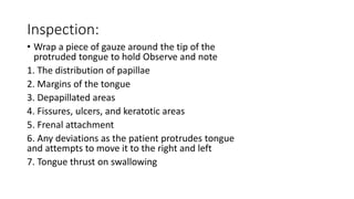 Inspection:
• Wrap a piece of gauze around the tip of the
protruded tongue to hold Observe and note
1. The distribution of papillae
2. Margins of the tongue
3. Depapillated areas
4. Fissures, ulcers, and keratotic areas
5. Frenal attachment
6. Any deviations as the patient protrudes tongue
and attempts to move it to the right and left
7. Tongue thrust on swallowing
 