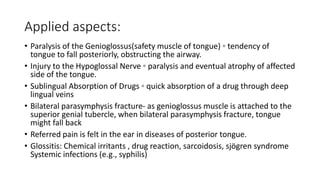 Applied aspects:
• Paralysis of the Genioglossus(safety muscle of tongue) ◦ tendency of
tongue to fall posteriorly, obstructing the airway.
• Injury to the Hypoglossal Nerve ◦ paralysis and eventual atrophy of affected
side of the tongue.
• Sublingual Absorption of Drugs ◦ quick absorption of a drug through deep
lingual veins
• Bilateral parasymphysis fracture- as genioglossus muscle is attached to the
superior genial tubercle, when bilateral parasymphysis fracture, tongue
might fall back
• Referred pain is felt in the ear in diseases of posterior tongue.
• Glossitis: Chemical irritants , drug reaction, sarcoidosis, sjögren syndrome
Systemic infections (e.g., syphilis)
 