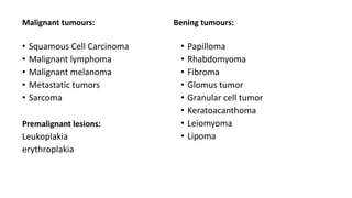 Malignant tumours:
• Squamous Cell Carcinoma
• Malignant lymphoma
• Malignant melanoma
• Metastatic tumors
• Sarcoma
Premalignant lesions:
Leukoplakia
erythroplakia
Bening tumours:
• Papilloma
• Rhabdomyoma
• Fibroma
• Glomus tumor
• Granular cell tumor
• Keratoacanthoma
• Leiomyoma
• Lipoma
 