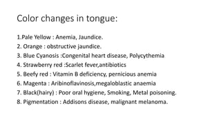 Color changes in tongue:
1.Pale Yellow : Anemia, Jaundice.
2. Orange : obstructive jaundice.
3. Blue Cyanosis :Congenital heart disease, Polycythemia
4. Strawberry red :Scarlet fever,antibiotics
5. Beefy red : Vitamin B deficiency, pernicious anemia
6. Magenta : Aribinoflavinosis,megaloblastic anaemia
7. Black(hairy) : Poor oral hygiene, Smoking, Metal poisoning.
8. Pigmentation : Addisons disease, malignant melanoma.
 