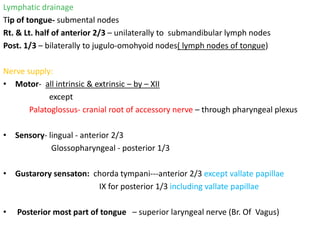 Lymphatic drainage
Tip of tongue- submental nodes
Rt. & Lt. half of anterior 2/3 – unilaterally to submandibular lymph nodes
Post. 1/3 – bilaterally to jugulo-omohyoid nodes( lymph nodes of tongue)
Nerve supply:
• Motor- all intrinsic & extrinsic – by – XII
except
Palatoglossus- cranial root of accessory nerve – through pharyngeal plexus
• Sensory- lingual - anterior 2/3
Glossopharyngeal - posterior 1/3
• Gustarory sensaton: chorda tympani---anterior 2/3 except vallate papillae
IX for posterior 1/3 including vallate papillae
• Posterior most part of tongue – superior laryngeal nerve (Br. Of Vagus)
 
