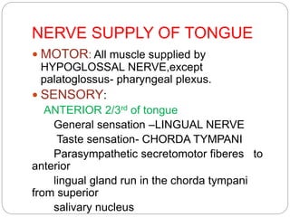 NERVE SUPPLY OF TONGUE
 MOTOR: All muscle supplied by
HYPOGLOSSAL NERVE,except
palatoglossus- pharyngeal plexus.
 SENSORY:
ANTERIOR 2/3rd of tongue
General sensation –LINGUAL NERVE
Taste sensation- CHORDA TYMPANI
Parasympathetic secretomotor fiberes to
anterior
lingual gland run in the chorda tympani
from superior
salivary nucleus
 