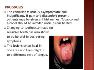 PROGNOSIS
 The condition is usually asymptomatic and
insignificant. If pain and discomfort present
patients may be given antihistamines. Tobacco and
alcohol should be avoided until lesions healed.
 Changing to toothpaste made for
sensitive teeth has also shown
to be helpful in decreasing
symptoms.
 The lesions often heal in
one area and then migrate
to a different part of tongue.
 
