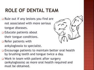  Rule out if any lesions you find are
not associated with more serious
tongue diseases.
 Educate patients about
their tongue conditions.
 Refer patients with
ankyloglossia to specialist.
 Encourage patients to maintain better oral health
by brushing teeth and tongue twice a day.
 Work in team with patient after surgery
(ankyloglossia) as more oral health required and
must be obtained.
 