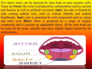 Five know tastes can be detected by taste buds or taste receptor cells.
These are Sweet: the sweet is produced by carbohydrates such as sucrose
and fructose as well as artificial sweetener. Salty: the salty is formed by
salts coming sodium ions, such as sodium chloride and sodium
bicarbonate. Sour: sour is generated by acid compounds such as vigner
and citric acid. Bitter: bitter is produced by a range of organic
compounds and is consider an unpalatable flavor. All the taste buds can
be sense all the tastes, specific taste have slightly higher sensitivity for
certain tastes.
 