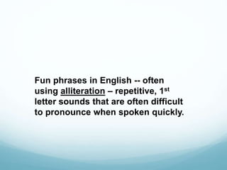 Fun phrases in English -- often 
using alliteration – repetitive, 1st 
letter sounds that are often difficult 
to pronounce when spoken quickly. 
 