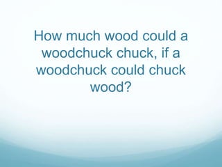 How much wood could a 
woodchuck chuck, if a 
woodchuck could chuck 
wood? 
 