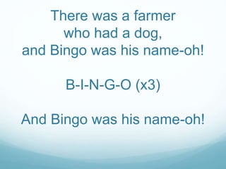 There was a farmer 
who had a dog, 
and Bingo was his name-oh! 
B-I-N-G-O (x3) 
And Bingo was his name-oh! 
 