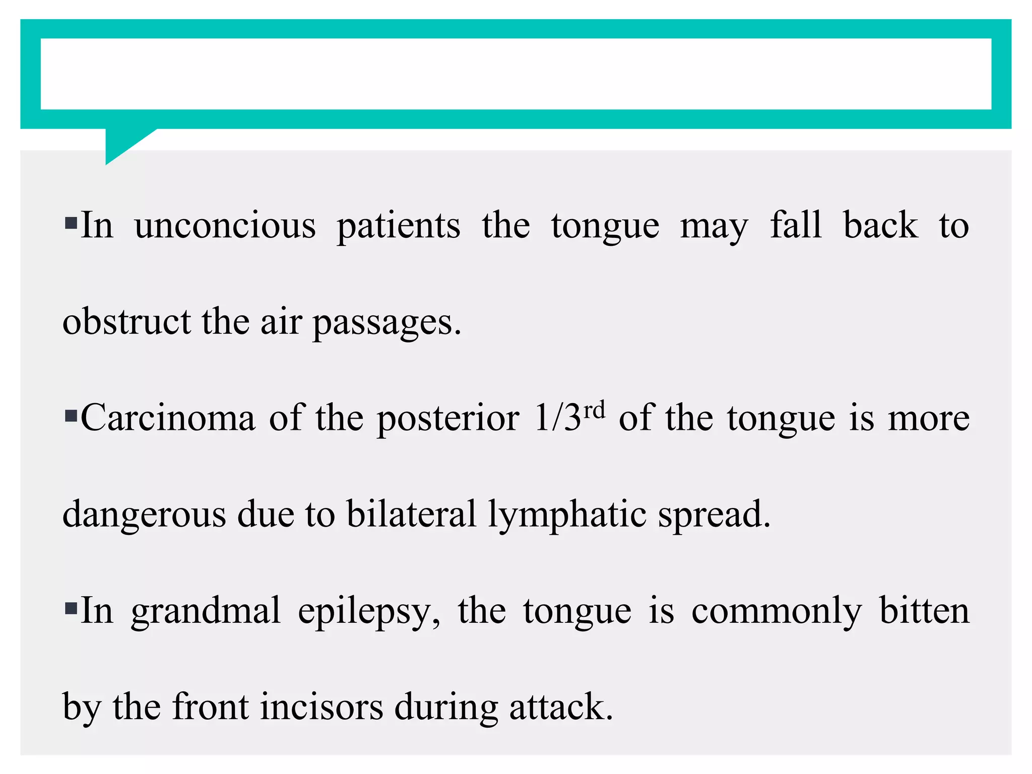 In unconcious patients the tongue may fall back to
obstruct the air passages.
Carcinoma of the posterior 1/3rd of the tongue is more
dangerous due to bilateral lymphatic spread.
In grandmal epilepsy, the tongue is commonly bitten
by the front incisors during attack.
 