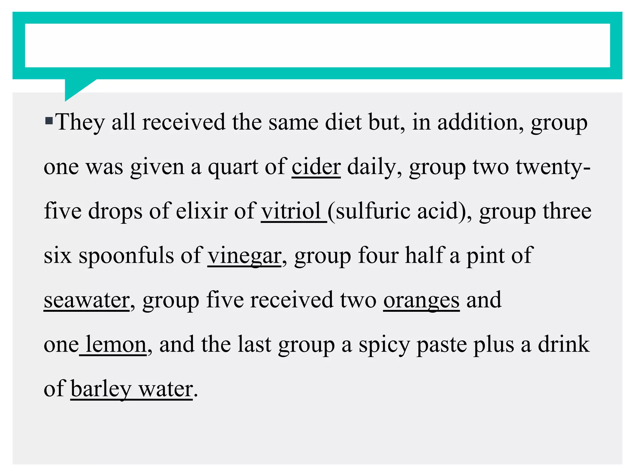 They all received the same diet but, in addition, group
one was given a quart of cider daily, group two twenty-
five drops of elixir of vitriol (sulfuric acid), group three
six spoonfuls of vinegar, group four half a pint of
seawater, group five received two oranges and
one lemon, and the last group a spicy paste plus a drink
of barley water.
 
