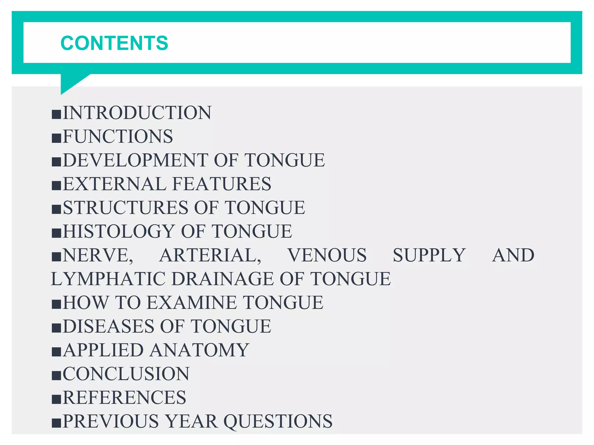 CONTENTS
■INTRODUCTION
■FUNCTIONS
■DEVELOPMENT OF TONGUE
■EXTERNAL FEATURES
■STRUCTURES OF TONGUE
■HISTOLOGY OF TONGUE
■NERVE, ARTERIAL, VENOUS SUPPLY AND
LYMPHATIC DRAINAGE OF TONGUE
■HOW TO EXAMINE TONGUE
■DISEASES OF TONGUE
■APPLIED ANATOMY
■CONCLUSION
■REFERENCES
■PREVIOUS YEAR QUESTIONS
 