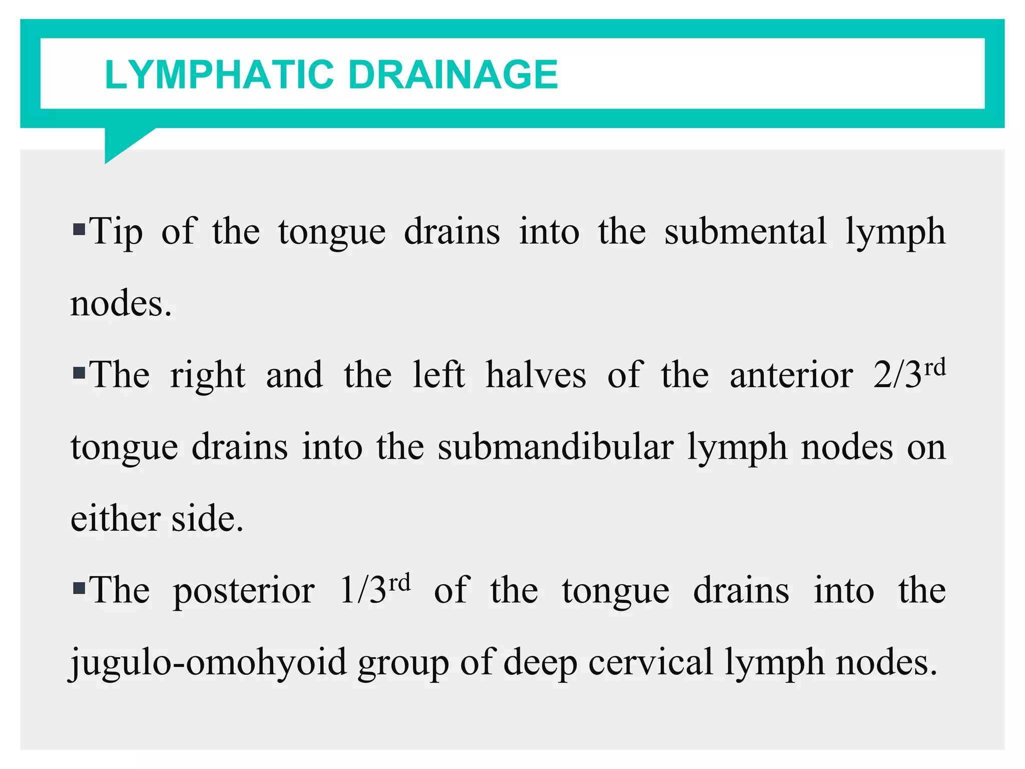 LYMPHATIC DRAINAGE
Tip of the tongue drains into the submental lymph
nodes.
The right and the left halves of the anterior 2/3rd
tongue drains into the submandibular lymph nodes on
either side.
The posterior 1/3rd of the tongue drains into the
jugulo-omohyoid group of deep cervical lymph nodes.
 