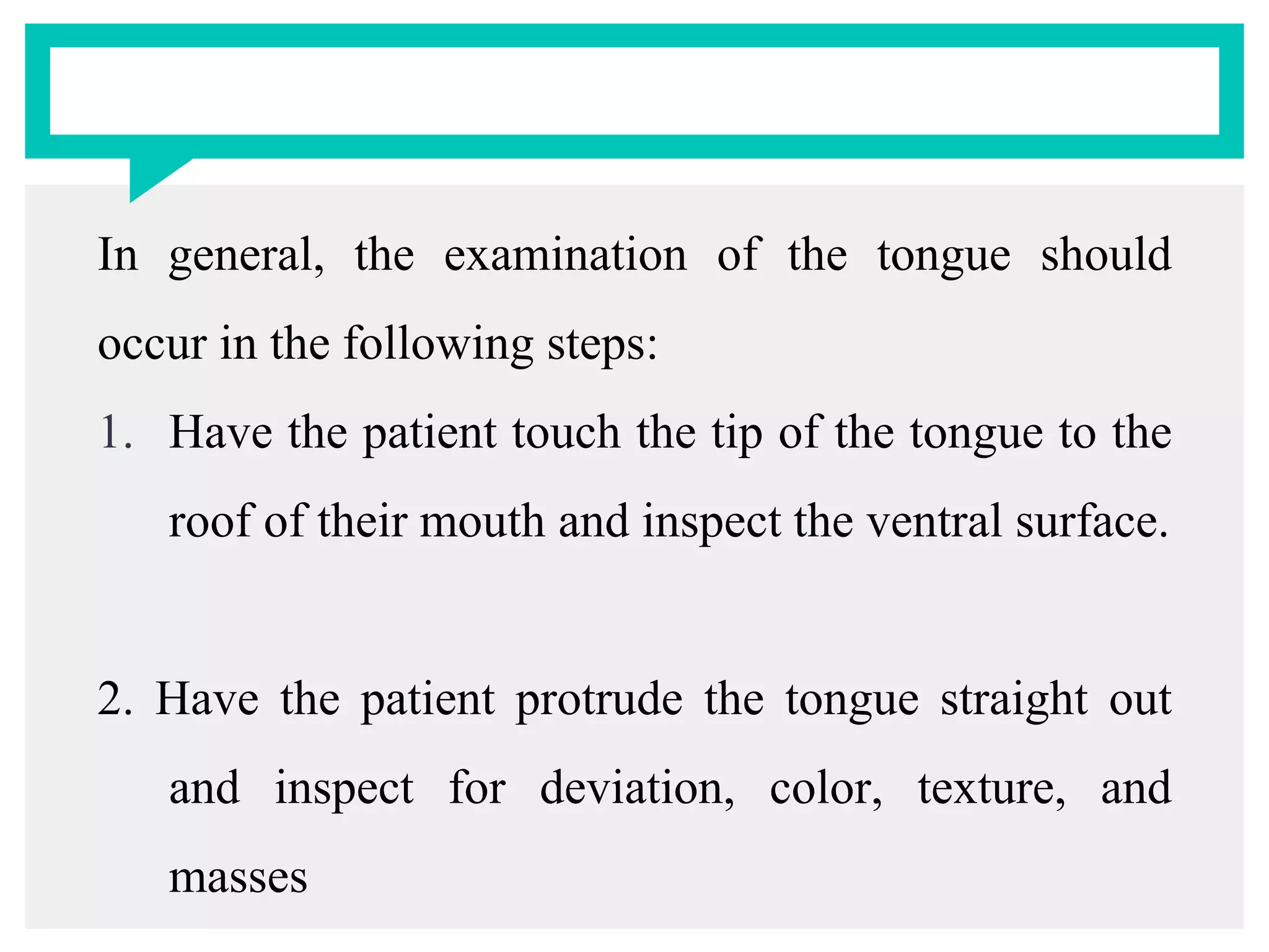 In general, the examination of the tongue should
occur in the following steps:
1. Have the patient touch the tip of the tongue to the
roof of their mouth and inspect the ventral surface.
2. Have the patient protrude the tongue straight out
and inspect for deviation, color, texture, and
masses
 