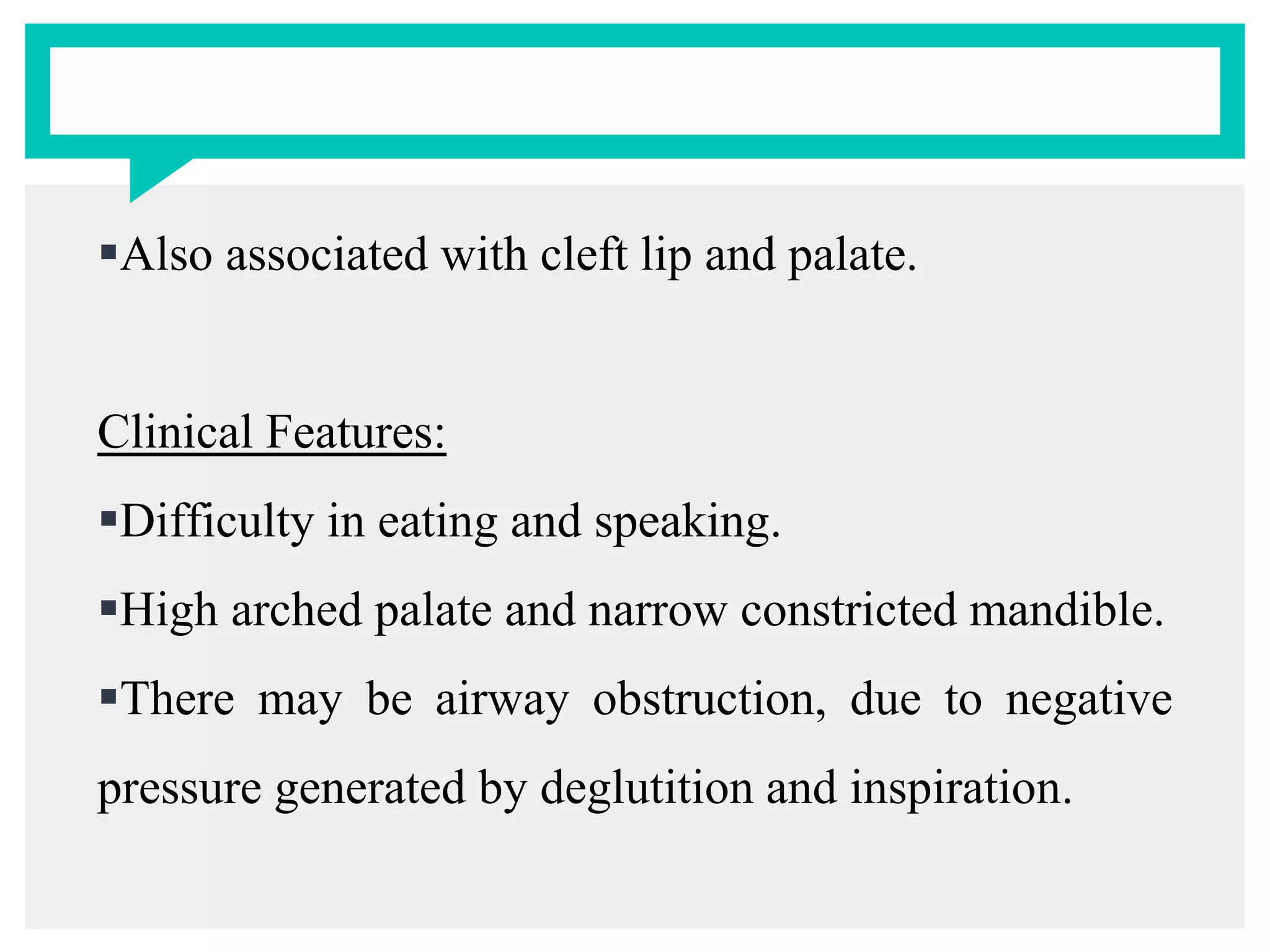 Also associated with cleft lip and palate.
Clinical Features:
Difficulty in eating and speaking.
High arched palate and narrow constricted mandible.
There may be airway obstruction, due to negative
pressure generated by deglutition and inspiration.
 