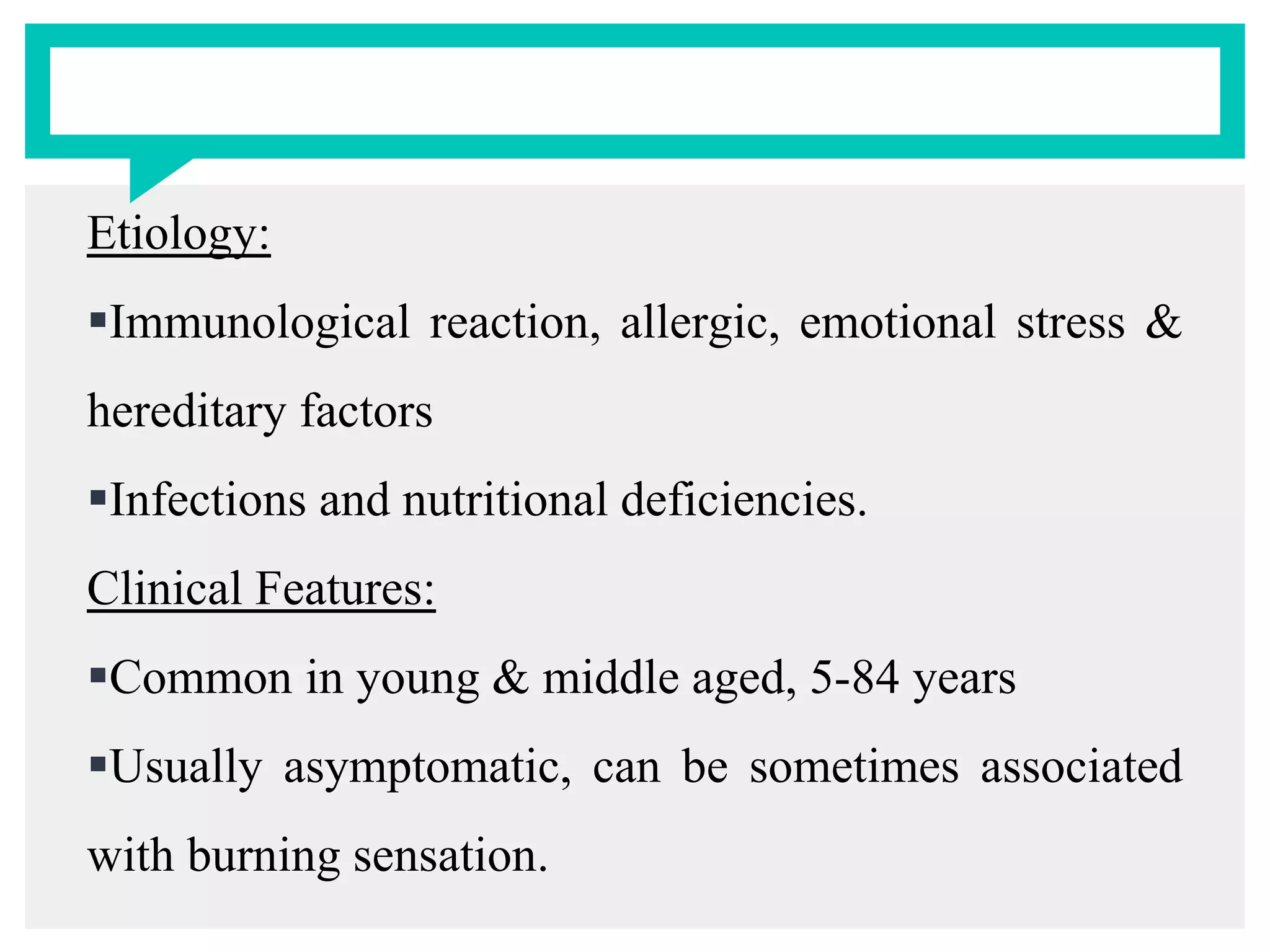 Etiology:
Immunological reaction, allergic, emotional stress &
hereditary factors
Infections and nutritional deficiencies.
Clinical Features:
Common in young & middle aged, 5-84 years
Usually asymptomatic, can be sometimes associated
with burning sensation.
 