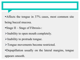 Affects the tongue in 37% cases, most common site
being buccal mucosa.
Stage II – Stage of Fibrosis-:
Inability to open mouth completely.
Inability to protrude tongue.
Tongue movements become restricted.
Depapillation usually on the lateral margins, tongue
appears smooth.
 