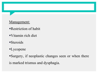 Management:
Restriction of habit
Vitamin rich diet
Steroids
Lycopene
Surgery, if neoplastic changes seen or when there
is marked trismus and dysphagia.
 