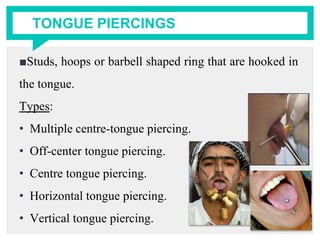 TONGUE PIERCINGS
■Studs, hoops or barbell shaped ring that are hooked in
the tongue.
Types:
• Multiple centre-tongue piercing.
• Off-center tongue piercing.
• Centre tongue piercing.
• Horizontal tongue piercing.
• Vertical tongue piercing.
 