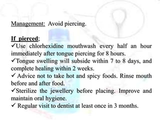 Management: Avoid piercing.
If pierced;
Use chlorhexidine mouthwash every half an hour
immediately after tongue piercing for 8 hours.
Tongue swelling will subside within 7 to 8 days, and
complete healing within 2 weeks.
 Advice not to take hot and spicy foods. Rinse mouth
before and after food.
Sterilize the jewellery before placing. Improve and
maintain oral hygiene.
 Regular visit to dentist at least once in 3 months.
 