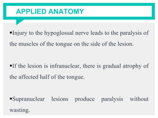 APPLIED ANATOMY
Injury to the hypoglossal nerve leads to the paralysis of
the muscles of the tongue on the side of the lesion.
If the lesion is infranuclear, there is gradual atrophy of
the affected half of the tongue.
Supranuclear lesions produce paralysis without
wasting.
 