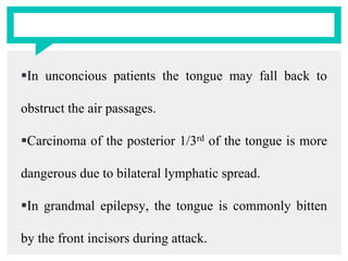 In unconcious patients the tongue may fall back to
obstruct the air passages.
Carcinoma of the posterior 1/3rd of the tongue is more
dangerous due to bilateral lymphatic spread.
In grandmal epilepsy, the tongue is commonly bitten
by the front incisors during attack.
 