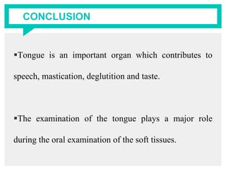 CONCLUSION
Tongue is an important organ which contributes to
speech, mastication, deglutition and taste.
The examination of the tongue plays a major role
during the oral examination of the soft tissues.
 