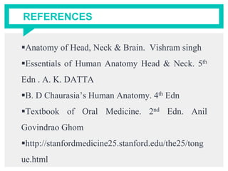 REFERENCES
Anatomy of Head, Neck & Brain. Vishram singh
Essentials of Human Anatomy Head & Neck. 5th
Edn . A. K. DATTA
B. D Chaurasia’s Human Anatomy. 4th Edn
Textbook of Oral Medicine. 2nd Edn. Anil
Govindrao Ghom
http://stanfordmedicine25.stanford.edu/the25/tong
ue.html
 