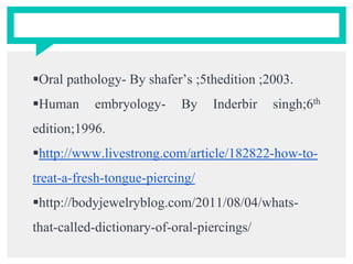 Oral pathology- By shafer’s ;5thedition ;2003.
Human embryology- By Inderbir singh;6th
edition;1996.
http://www.livestrong.com/article/182822-how-to-
treat-a-fresh-tongue-piercing/
http://bodyjewelryblog.com/2011/08/04/whats-
that-called-dictionary-of-oral-piercings/
 
