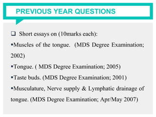 PREVIOUS YEAR QUESTIONS
 Short essays on (10marks each):
Muscles of the tongue. (MDS Degree Examination;
2002)
Tongue. ( MDS Degree Examination; 2005)
Taste buds. (MDS Degree Examination; 2001)
Musculature, Nerve supply & Lymphatic drainage of
tongue. (MDS Degree Examination; Apr/May 2007)
 