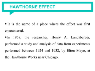 HAWTHORNE EFFECT
 It is the name of a place where the effect was first
encountered.
In 1958, the researcher, Henry A. Landsberger,
performed a study and analysis of data from experiments
performed between 1924 and 1932, by Elton Mayo, at
the Hawthorne Works near Chicago.
 
