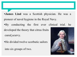 James Lind was a Scottish physician. He was a
pioneer of naval hygiene in the Royal Navy.
By conducting the first ever clinical trial. he
developed the theory that citrus fruits
cured scurvy.
He divided twelve scorbutic sailors
into six groups of two.
 