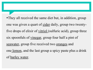 They all received the same diet but, in addition, group
one was given a quart of cider daily, group two twenty-
five drops of elixir of vitriol (sulfuric acid), group three
six spoonfuls of vinegar, group four half a pint of
seawater, group five received two oranges and
one lemon, and the last group a spicy paste plus a drink
of barley water.
 