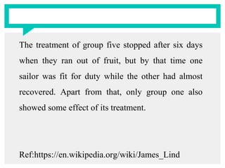 The treatment of group five stopped after six days
when they ran out of fruit, but by that time one
sailor was fit for duty while the other had almost
recovered. Apart from that, only group one also
showed some effect of its treatment.
Ref:https://en.wikipedia.org/wiki/James_Lind
 