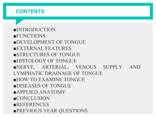 CONTENTS
■INTRODUCTION
■FUNCTIONS
■DEVELOPMENT OF TONGUE
■EXTERNAL FEATURES
■STRUCTURES OF TONGUE
■HISTOLOGY OF TONGUE
■NERVE, ARTERIAL, VENOUS SUPPLY AND
LYMPHATIC DRAINAGE OF TONGUE
■HOW TO EXAMINE TONGUE
■DISEASES OF TONGUE
■APPLIED ANATOMY
■CONCLUSION
■REFERENCES
■PREVIOUS YEAR QUESTIONS
 