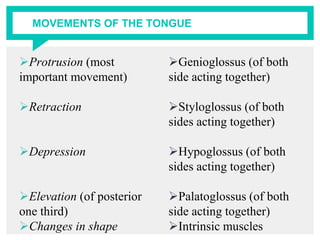 MOVEMENTS OF THE TONGUE
Protrusion (most
important movement)
Retraction
Depression
Elevation (of posterior
one third)
Changes in shape
Genioglossus (of both
side acting together)
Styloglossus (of both
sides acting together)
Hypoglossus (of both
sides acting together)
Palatoglossus (of both
side acting together)
Intrinsic muscles
 