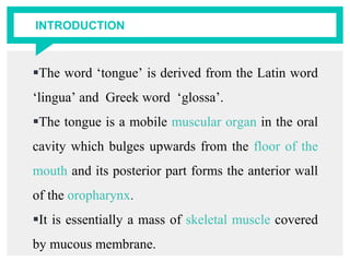 INTRODUCTION
The word ‘tongue’ is derived from the Latin word
‘lingua’ and Greek word ‘glossa’.
The tongue is a mobile muscular organ in the oral
cavity which bulges upwards from the floor of the
mouth and its posterior part forms the anterior wall
of the oropharynx.
It is essentially a mass of skeletal muscle covered
by mucous membrane.
 