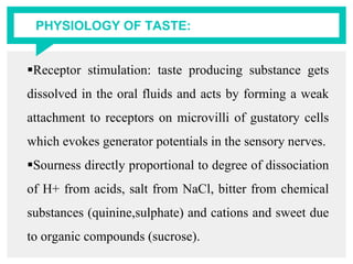 PHYSIOLOGY OF TASTE:
Receptor stimulation: taste producing substance gets
dissolved in the oral fluids and acts by forming a weak
attachment to receptors on microvilli of gustatory cells
which evokes generator potentials in the sensory nerves.
Sourness directly proportional to degree of dissociation
of H+ from acids, salt from NaCl, bitter from chemical
substances (quinine,sulphate) and cations and sweet due
to organic compounds (sucrose).
 