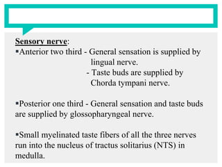 Sensory nerve:
Anterior two third - General sensation is supplied by
lingual nerve.
- Taste buds are supplied by
Chorda tympani nerve.
Posterior one third - General sensation and taste buds
are supplied by glossopharyngeal nerve.
Small myelinated taste fibers of all the three nerves
run into the nucleus of tractus solitarius (NTS) in
medulla.
 