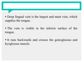  Deep lingual vein is the largest and main vein, which
supplies the tongue.
 The vein is visible in the inferior surface of the
tongue.
 It runs backwards and crosses the genioglossus and
hyoglossus muscle.
 
