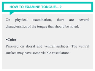 HOW TO EXAMINE TONGUE…?
On physical examination, there are several
characteristics of the tongue that should be noted:
Color
Pink-red on dorsal and ventral surfaces. The ventral
surface may have some visible vasculature.
 