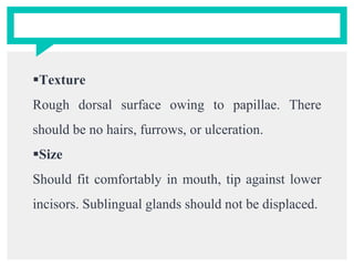 Texture
Rough dorsal surface owing to papillae. There
should be no hairs, furrows, or ulceration.
Size
Should fit comfortably in mouth, tip against lower
incisors. Sublingual glands should not be displaced.
 