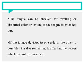 The tongue can be checked for swelling or
abnormal color or texture as the tongue is extended
out.
If the tongue deviates to one side or the other, a
possible sign that something is affecting the nerves
which control its movement.
 