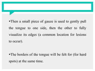 Then a small piece of gauze is used to gently pull
the tongue to one side, then the other to fully
visualize its edges (a common location for lesions
to occur).
The borders of the tongue will be felt for (for hard
spots) at the same time.
 