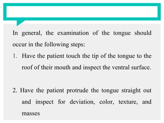 In general, the examination of the tongue should
occur in the following steps:
1. Have the patient touch the tip of the tongue to the
roof of their mouth and inspect the ventral surface.
2. Have the patient protrude the tongue straight out
and inspect for deviation, color, texture, and
masses
 