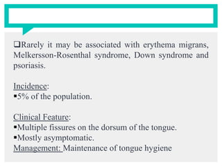 Rarely it may be associated with erythema migrans,
Melkersson-Rosenthal syndrome, Down syndrome and
psoriasis.
Incidence:
5% of the population.
Clinical Feature:
Multiple fissures on the dorsum of the tongue.
Mostly asymptomatic.
Management: Maintenance of tongue hygiene
 