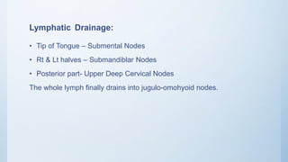 Lymphatic Drainage:
• Tip of Tongue – Submental Nodes
• Rt & Lt halves – Submandiblar Nodes
• Posterior part- Upper Deep Cervical Nodes
The whole lymph finally drains into jugulo-omohyoid nodes.
 