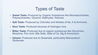 Types of Taste
• Sweet Taste- Produced by Organic Substances like Monosaccharides,
Polysaccharides, Glycerol, Aldehydes, Ketones.
• Salt Taste- Produced by Chlorides and Nitrates of Na, K & Ammonia.
• Sour Taste- Produced because of Hydrogen ions.
• Bitter Taste- Produced due to organic substances like Strychnine,
Morphine, Piric Acid, Bile Salts, Salts of Ca, Mg & Ammonium.
• Umami- Produced due to Glutamate, particularly Monosodium
Glutamate.
 