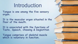 Tongue is one among the five sensory
organ.
It is the muscular organ situated in the
floor of the mouth.
It is associated with the functions of
Taste, Speech, Chewing & Deglutition
Tongue comprises of skeletal muscle
which is voluntary in function.
Introduction
 